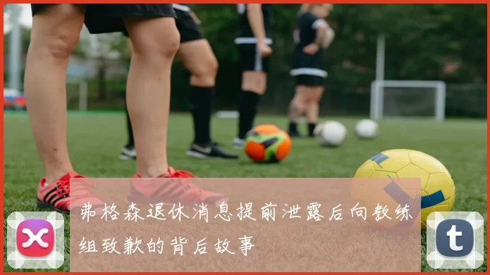 弗格森退休消息提前泄露后向教练组致歉的背后故事