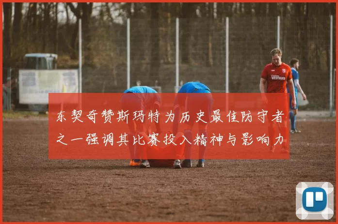 东契奇赞斯玛特为历史最佳防守者之一强调其比赛投入精神与影响力