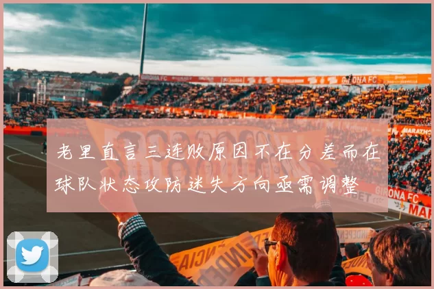 老里直言三连败原因不在分差而在球队状态攻防迷失方向亟需调整