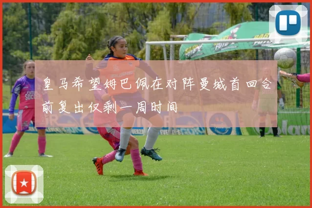 皇马希望姆巴佩在对阵曼城首回合前复出仅剩一周时间