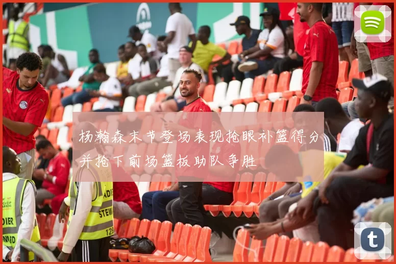 杨瀚森末节登场表现抢眼补篮得分并抢下前场篮板助队争胜