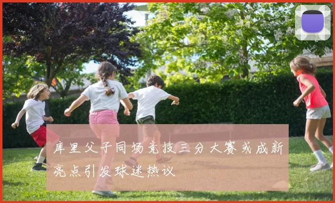 库里父子同场竞技三分大赛或成新亮点引发球迷热议