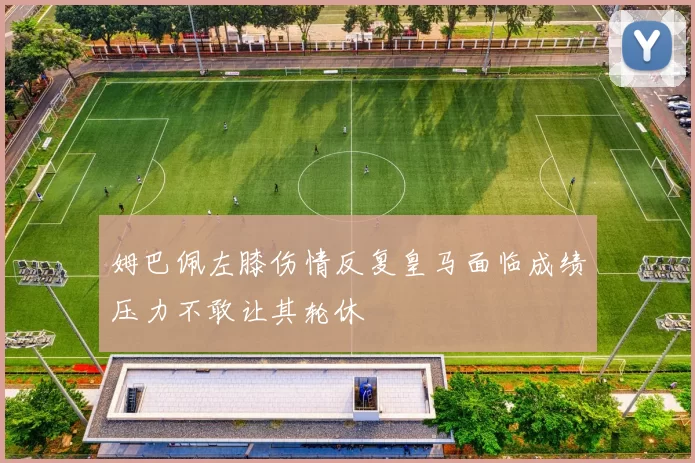 姆巴佩左膝伤情反复皇马面临成绩压力不敢让其轮休