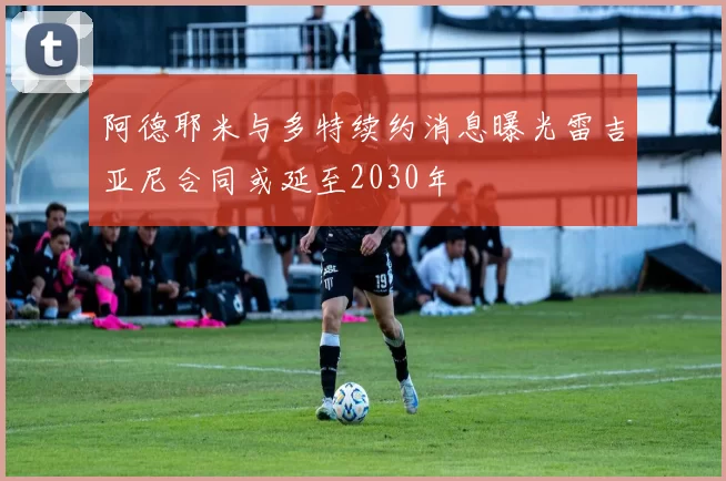 阿德耶米与多特续约消息曝光雷吉亚尼合同或延至2030年