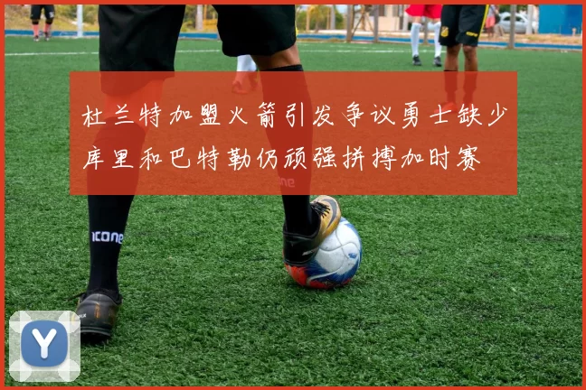 杜兰特加盟火箭引发争议勇士缺少库里和巴特勒仍顽强拼搏加时赛