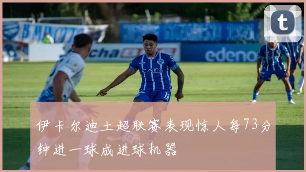 伊卡尔迪土超联赛表现惊人每73分钟进一球成进球机器