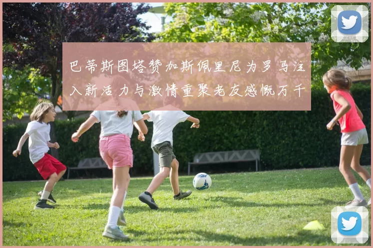 巴蒂斯图塔赞加斯佩里尼为罗马注入新活力与激情重聚老友感慨万千