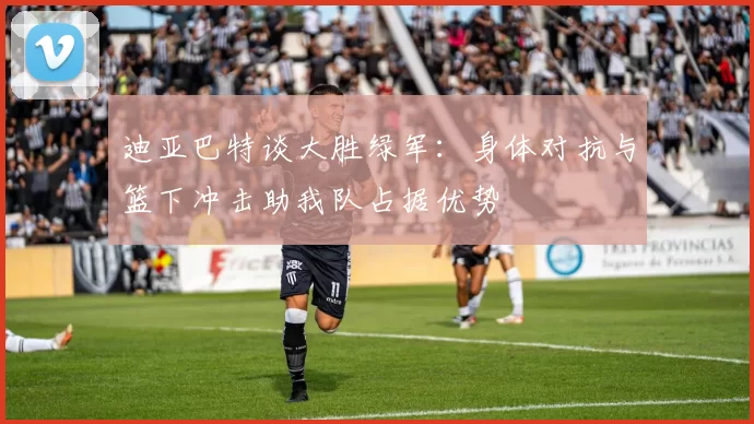 迪亚巴特谈大胜绿军：身体对抗与篮下冲击助我队占据优势