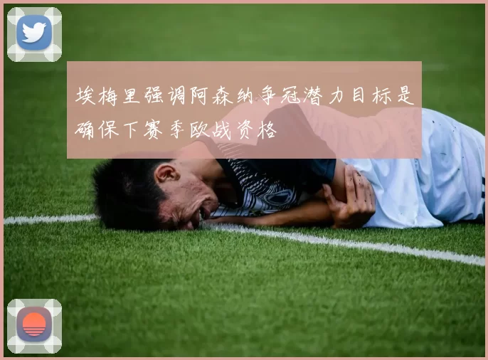 埃梅里强调阿森纳争冠潜力目标是确保下赛季欧战资格
