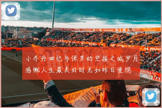 小乔丹回忆与保罗的空接之城岁月感慨人生最美好时光如昨日重现
