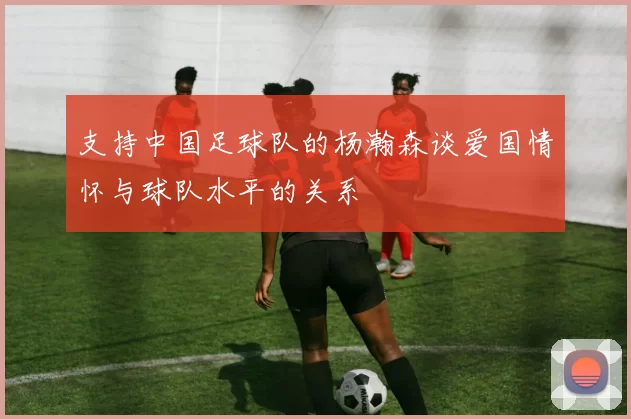 支持中国足球队的杨瀚森谈爱国情怀与球队水平的关系