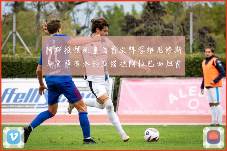 阿斯报预测皇马首发阵容维尼修斯与贡萨洛加西亚搭档阿拉巴回归首发位置