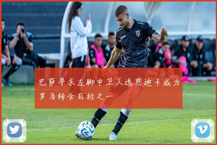 巴萨寻求左脚中卫人选恩迪卡成为罗马转会目标之一