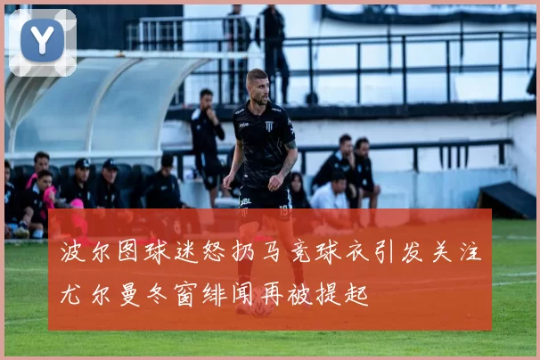 波尔图球迷怒扔马竞球衣引发关注尤尔曼冬窗绯闻再被提起