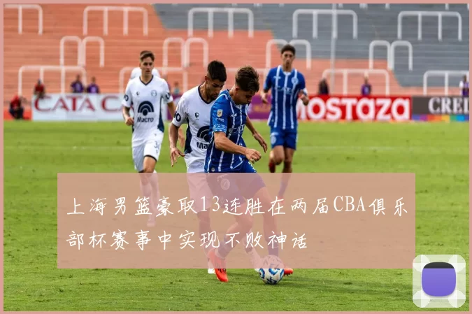 上海男篮豪取13连胜在两届CBA俱乐部杯赛事中实现不败神话