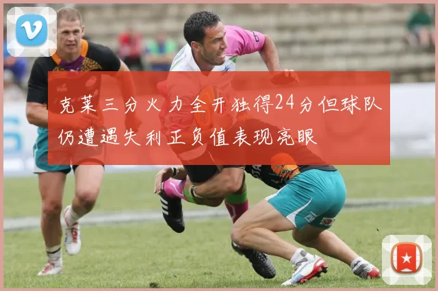 克莱三分火力全开独得24分但球队仍遭遇失利正负值表现亮眼